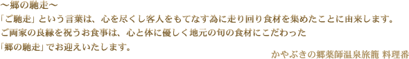 ～郷の馳走～ 「ご馳走」という言葉は、心を尽くし客人をもてなす為に走り回り食材を集めたことに由来します。ご両家の良縁を祝うお食事は、心と体に優しく地元の旬の食材にこだわった「郷の馳走」でお迎えいたします。かやぶきの郷薬師温泉旅籠 料理番