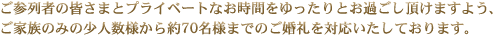 ご参列者の皆さまとプライベートなお時間をゆったりとお過ごし頂けますよう、ご家族のみの少人数様から約70名様までのご婚礼を対応いたしております。